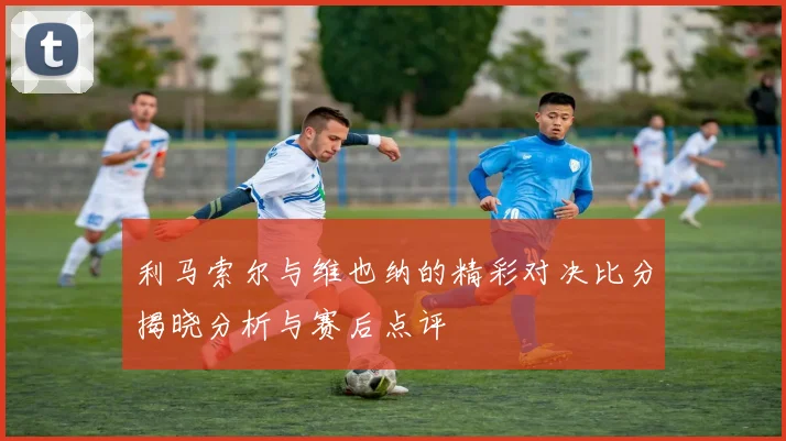 利马索尔与维也纳的精彩对决比分揭晓分析与赛后点评