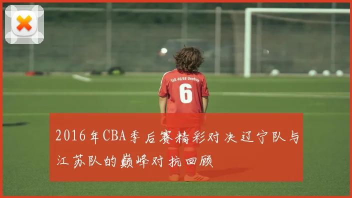 2016年CBA季后赛精彩对决辽宁队与江苏队的巅峰对抗回顾