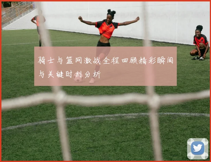 骑士与篮网激战全程回顾精彩瞬间与关键时刻分析