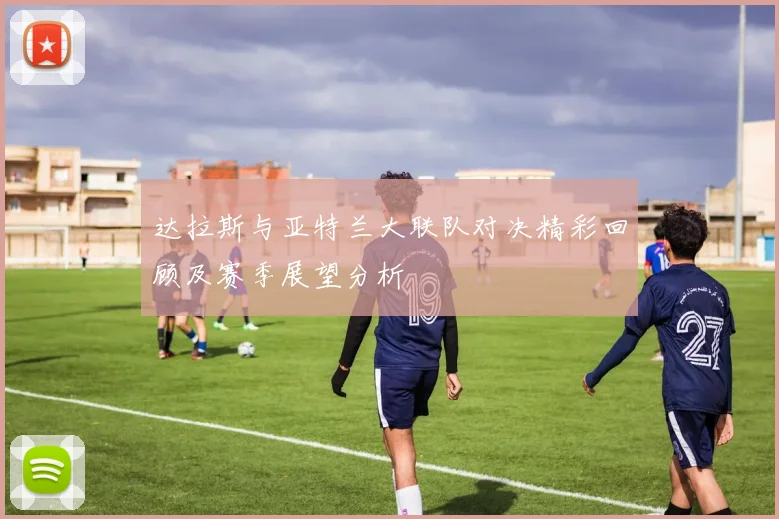 达拉斯与亚特兰大联队对决精彩回顾及赛季展望分析