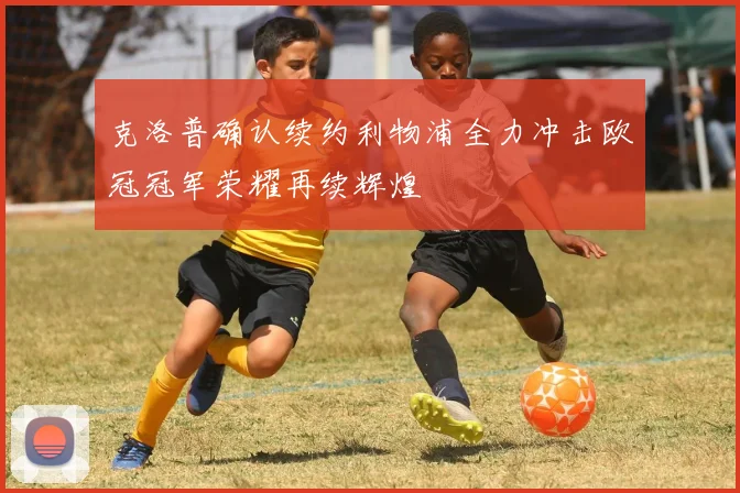 克洛普确认续约利物浦全力冲击欧冠冠军荣耀再续辉煌