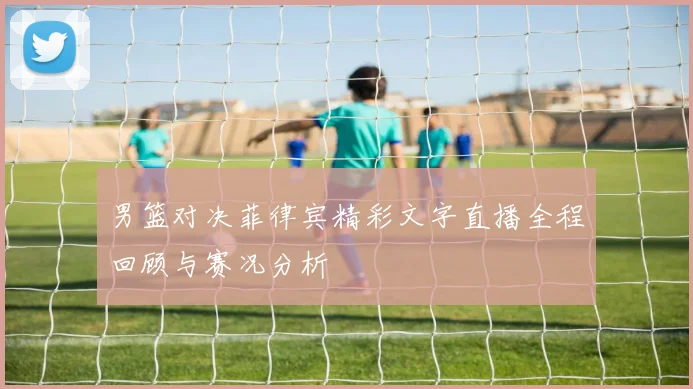 男篮对决菲律宾精彩文字直播全程回顾与赛况分析