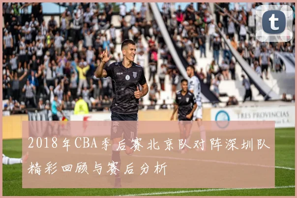 2018年CBA季后赛北京队对阵深圳队精彩回顾与赛后分析