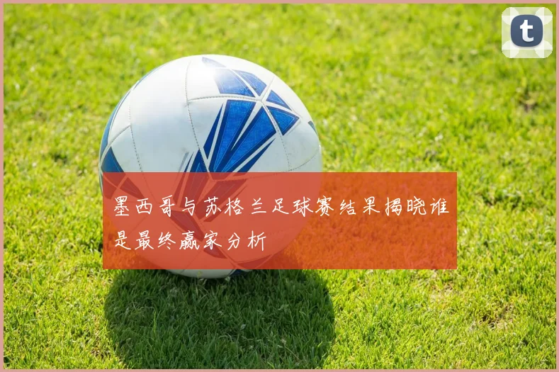 墨西哥与苏格兰足球赛结果揭晓谁是最终赢家分析