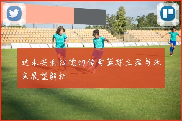 达米安利拉德的传奇篮球生涯与未来展望解析