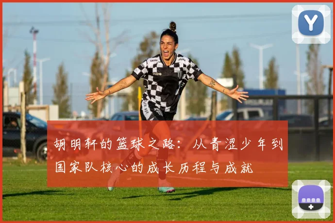 胡明轩的篮球之路：从青涩少年到国家队核心的成长历程与成就