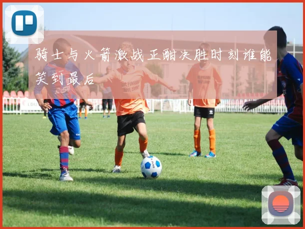 骑士与火箭激战正酣决胜时刻谁能笑到最后