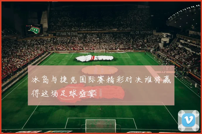 冰岛与捷克国际赛精彩对决谁将赢得这场足球盛宴