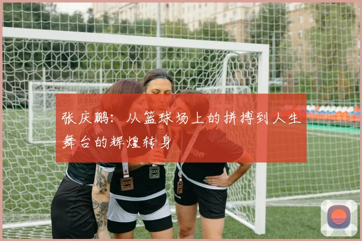 张庆鹏：从篮球场上的拼搏到人生舞台的辉煌转身