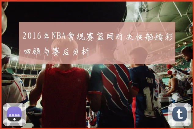 2016年NBA常规赛篮网对决快船精彩回顾与赛后分析
