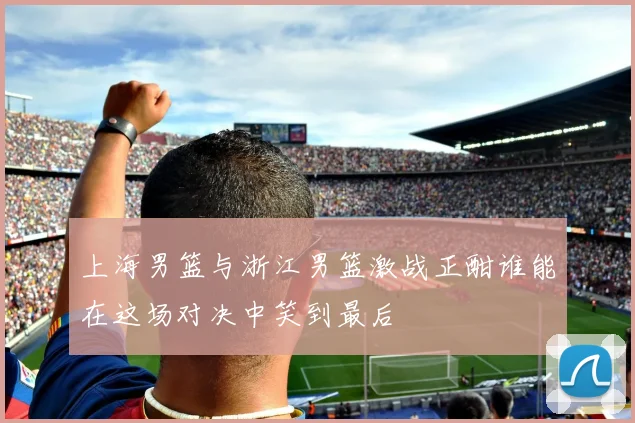 上海男篮与浙江男篮激战正酣谁能在这场对决中笑到最后