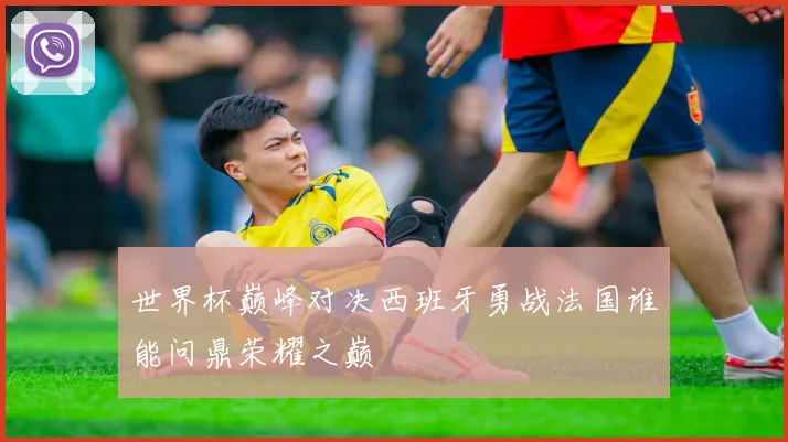 世界杯巅峰对决西班牙勇战法国谁能问鼎荣耀之巅