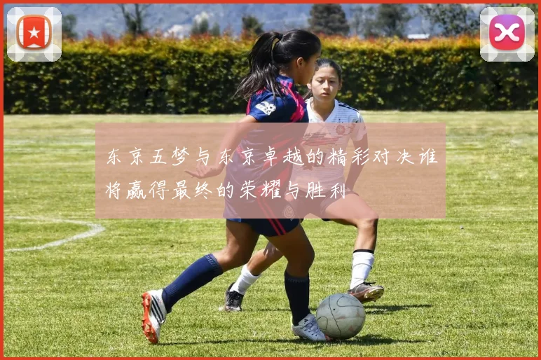 东京五梦与东京卓越的精彩对决谁将赢得最终的荣耀与胜利