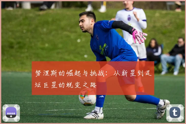 努涅斯的崛起与挑战：从新星到足坛巨星的蜕变之路