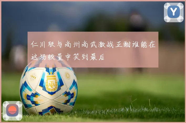 仁川联与尚州尚武激战正酣谁能在这场较量中笑到最后