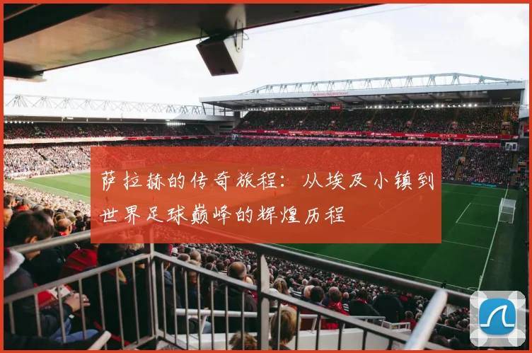 萨拉赫的传奇旅程：从埃及小镇到世界足球巅峰的辉煌历程