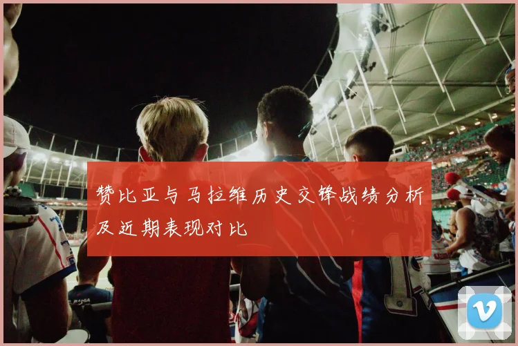 赞比亚与马拉维历史交锋战绩分析及近期表现对比
