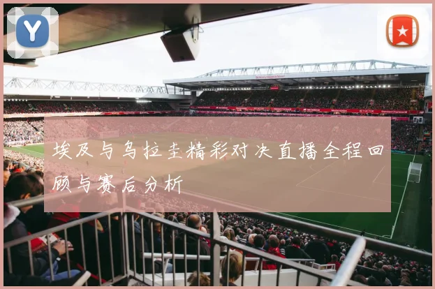 埃及与乌拉圭精彩对决直播全程回顾与赛后分析