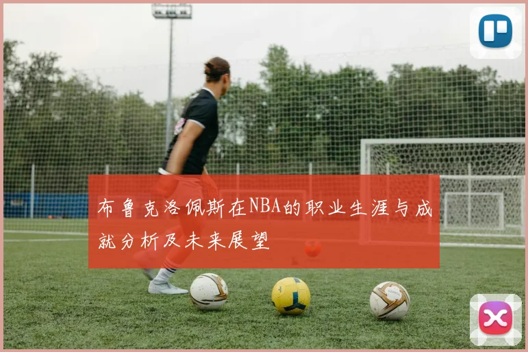 布鲁克洛佩斯在NBA的职业生涯与成就分析及未来展望